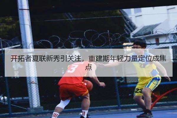 开拓者夏联新秀引关注，重建期年轻力量定位成焦点